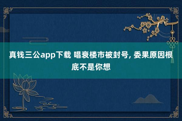 真钱三公app下载 唱衰楼市被封号, 委果原因根底不是你想
