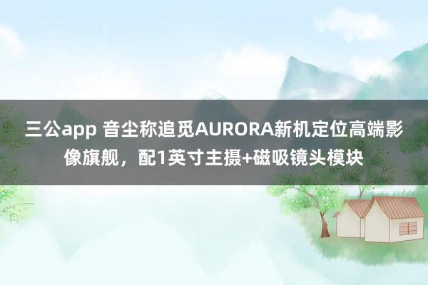 三公app 音尘称追觅AURORA新机定位高端影像旗舰，配1英寸主摄+磁吸镜头模块