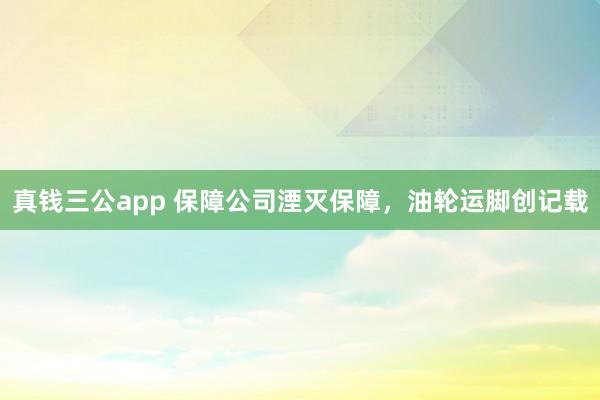 真钱三公app 保障公司湮灭保障，油轮运脚创记载