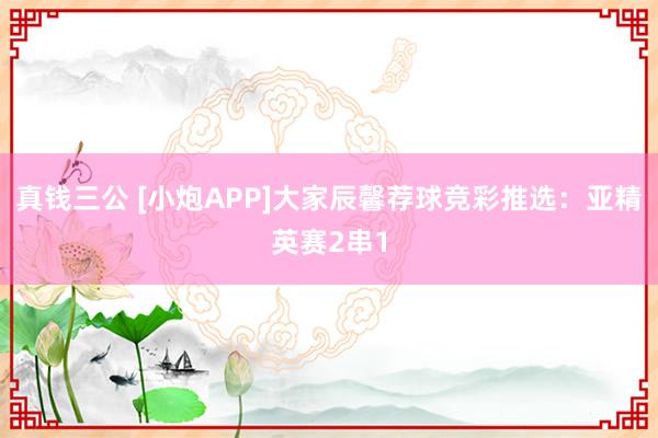 真钱三公 [小炮APP]大家辰馨荐球竞彩推选：亚精英赛2串1