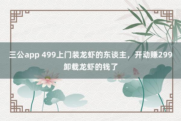 三公app 499上门装龙虾的东谈主，开动赚299卸载龙虾的钱了