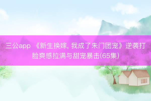 三公app 《新生换嫁, 我成了朱门团宠》逆袭打脸爽感拉满与甜宠暴击(65集)