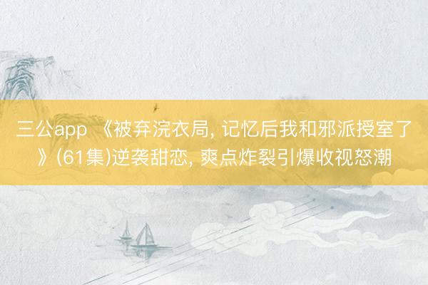 三公app 《被弃浣衣局, 记忆后我和邪派授室了》(61集)逆袭甜恋, 爽点炸裂引爆收视怒潮