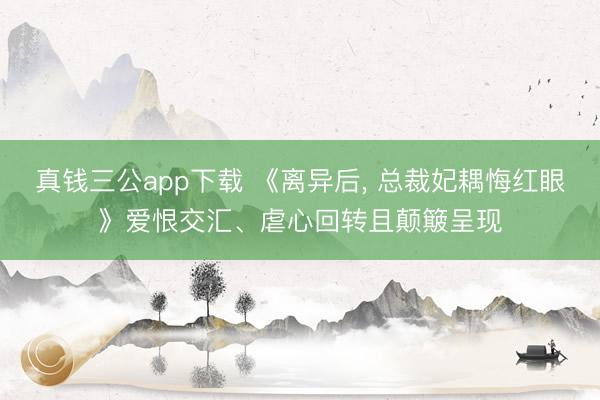 真钱三公app下载 《离异后, 总裁妃耦悔红眼》爱恨交汇、虐心回转且颠簸呈现