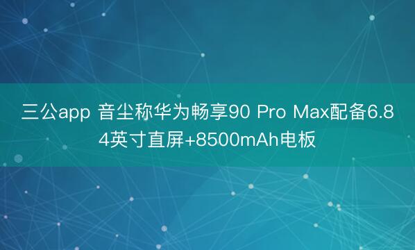 三公app 音尘称华为畅享90 Pro Max配备6.84英寸直屏+8500mAh电板