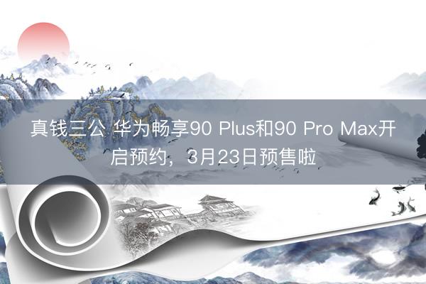 真钱三公 华为畅享90 Plus和90 Pro Max开启预约，3月23日预售啦
