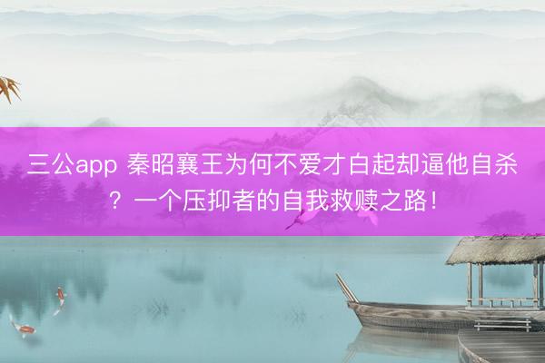 三公app 秦昭襄王为何不爱才白起却逼他自杀？一个压抑者的自我救赎之路！