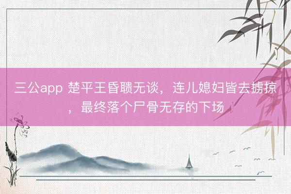 三公app 楚平王昏聩无谈，连儿媳妇皆去掳掠，最终落个尸骨无存的下场