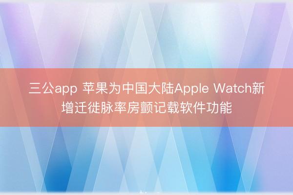 三公app 苹果为中国大陆Apple Watch新增迁徙脉率房颤记载软件功能