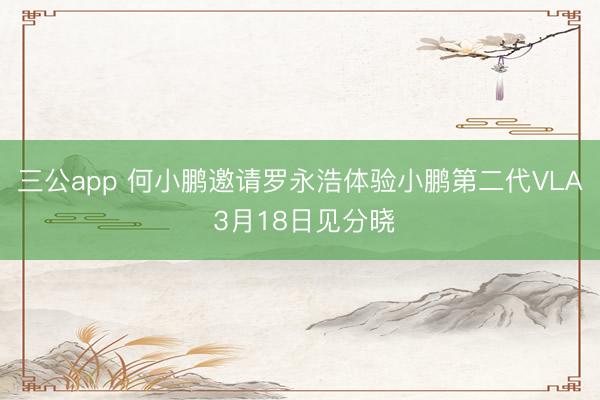 三公app 何小鹏邀请罗永浩体验小鹏第二代VLA 3月18日见分晓