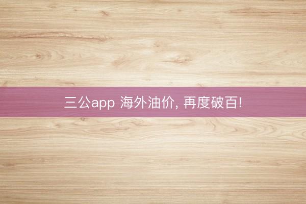三公app 海外油价, 再度破百!