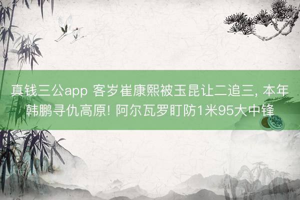 真钱三公app 客岁崔康熙被玉昆让二追三, 本年韩鹏寻仇高原! 阿尔瓦罗盯防1米95大中锋