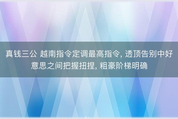 真钱三公 越南指令定调最高指令, 透顶告别中好意思之间把握扭捏, 粗豪阶梯明确