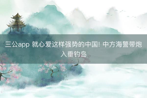 三公app 就心爱这样强势的中国! 中方海警带炮入垂钓岛