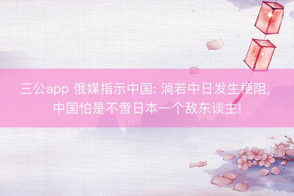 三公app 俄媒指示中国: 淌若中日发生梗阻, 中国怕是不啻日本一个敌东谈主!