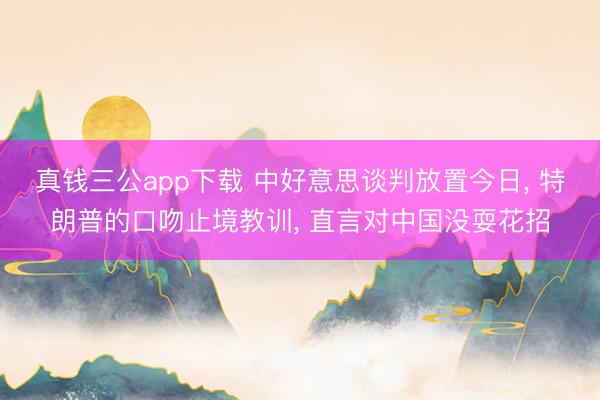 真钱三公app下载 中好意思谈判放置今日, 特朗普的口吻止境教训, 直言对中国没耍花招