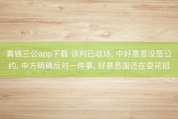 真钱三公app下载 谈判已收场, 中好意思没签公约, 中方明确反对一件事, 好意思国还在耍花招