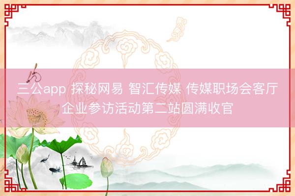 三公app 探秘网易 智汇传媒 传媒职场会客厅企业参访活动第二站圆满收官