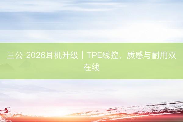 三公 2026耳机升级｜TPE线控，质感与耐用双在线