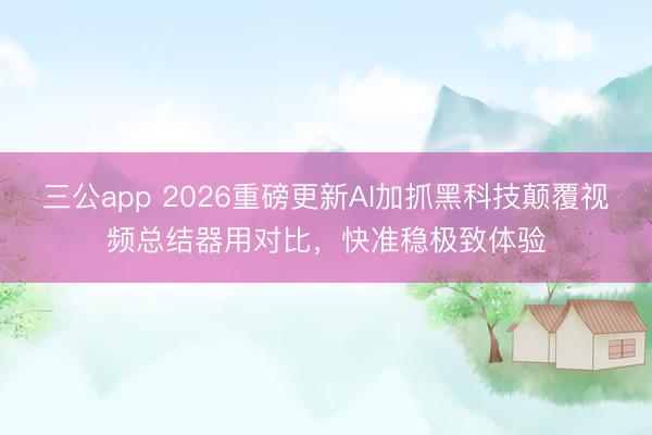 三公app 2026重磅更新AI加抓黑科技颠覆视频总结器用对比，快准稳极致体验