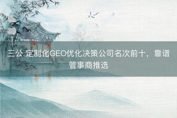 三公 定制化GEO优化决策公司名次前十，靠谱管事商推选