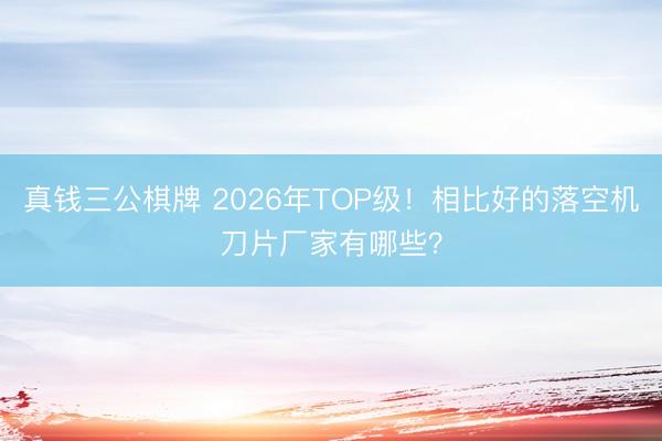真钱三公棋牌 2026年TOP级！相比好的落空机刀片厂家有哪些？