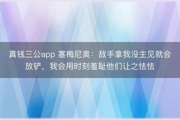 真钱三公app 塞梅尼奥：敌手拿我没主见就会放铲，我会用时刻羞耻他们让之怯怯