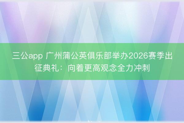 三公app 广州蒲公英俱乐部举办2026赛季出征典礼：向着更高观念全力冲刺