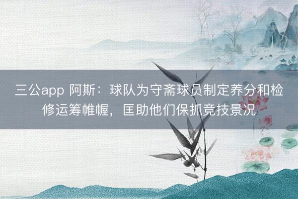 三公app 阿斯：球队为守斋球员制定养分和检修运筹帷幄，匡助他们保抓竞技景况