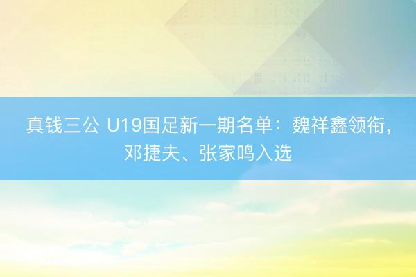 真钱三公 U19国足新一期名单：魏祥鑫领衔，邓捷夫、张家鸣入选