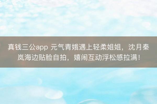 真钱三公app 元气青娥遇上轻柔姐姐，沈月秦岚海边贴脸自拍，嬉闹互动浮松感拉满！