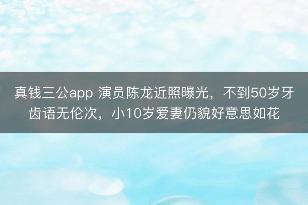 真钱三公app 演员陈龙近照曝光，不到50岁牙齿语无伦次，小10岁爱妻仍貌好意思如花