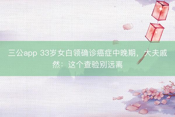 三公app 33岁女白领确诊癌症中晚期，大夫戚然：这个查验别远离