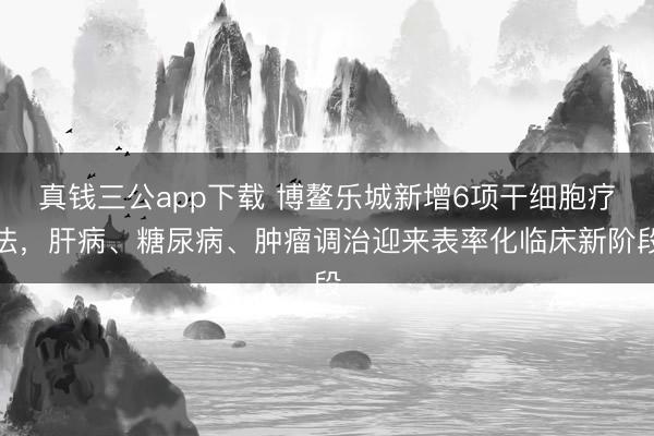 真钱三公app下载 博鳌乐城新增6项干细胞疗法，肝病、糖尿病、肿瘤调治迎来表率化临床新阶段