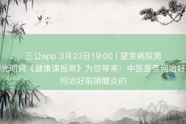 三公app 3月23日19:00 | 望京病院男科团队作客光明网《健康谍报局》为您带来：中医是奈何治好前哨腺炎的