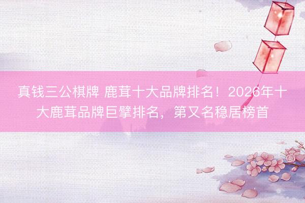 真钱三公棋牌 鹿茸十大品牌排名！2026年十大鹿茸品牌巨擘排名，第又名稳居榜首