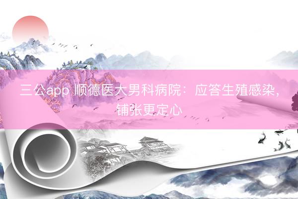 三公app 顺德医大男科病院：应答生殖感染，铺张更定心