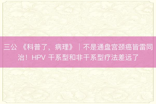 三公 《科普了，病理》│不是通盘宫颈癌皆雷同治！HPV 干系型和非干系型疗法差远了