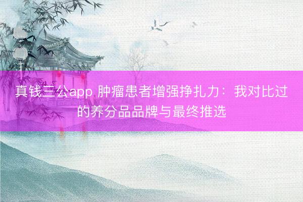 真钱三公app 肿瘤患者增强挣扎力：我对比过的养分品品牌与最终推选