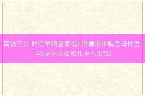 真钱三公 舒淇罕晒全家福! 冯德伦半躺岳母怀里, 49岁林心如和儿子也出镜!