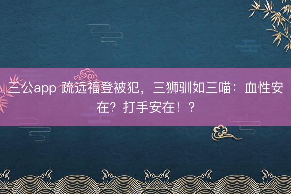 三公app 疏远福登被犯，三狮驯如三喵：血性安在？打手安在！？