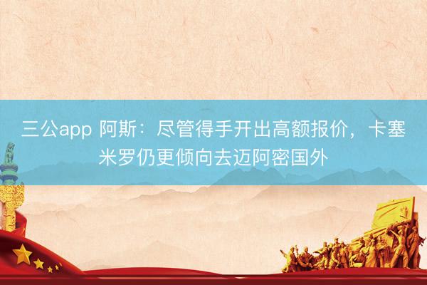 三公app 阿斯：尽管得手开出高额报价，卡塞米罗仍更倾向去迈阿密国外