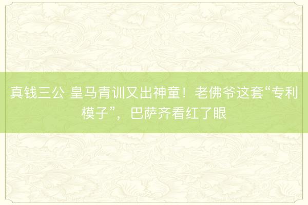 真钱三公 皇马青训又出神童！老佛爷这套“专利模子”，巴萨齐看红了眼