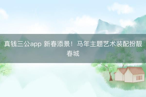 真钱三公app 新春添景！马年主题艺术装配扮靓春城