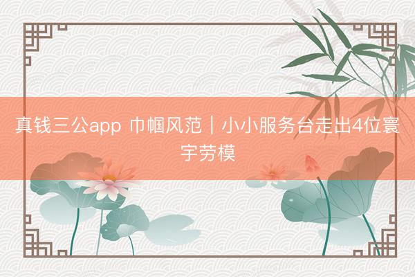 真钱三公app 巾帼风范｜小小服务台走出4位寰宇劳模