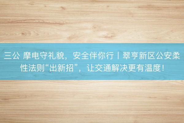三公 摩电守礼貌，安全伴你行丨翠亨新区公安柔性法则“出新招”，让交通解决更有温度！