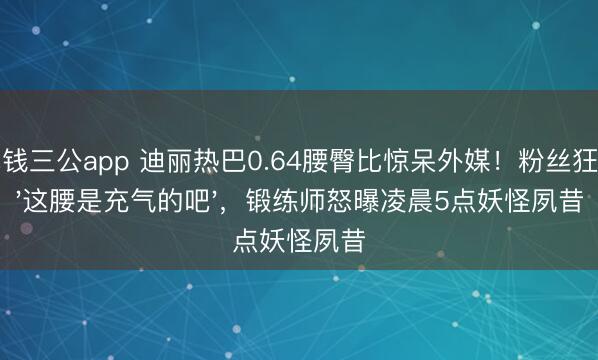 真钱三公app 迪丽热巴0.64腰臀比惊呆外媒！粉丝狂刷'这腰是充气的吧'，锻练师怒曝凌晨5点妖怪夙昔