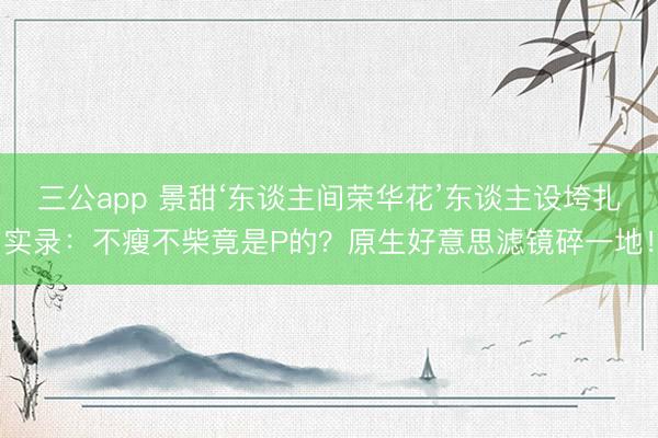 三公app 景甜‘东谈主间荣华花’东谈主设垮扎实录：不瘦不柴竟是P的？原生好意思滤镜碎一地！