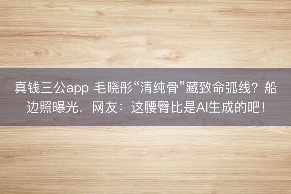 真钱三公app 毛晓彤“清纯骨”藏致命弧线？船边照曝光，网友：这腰臀比是AI生成的吧！