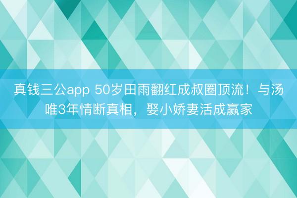 真钱三公app 50岁田雨翻红成叔圈顶流！与汤唯3年情断真相，娶小娇妻活成赢家